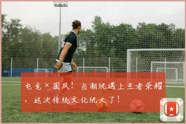 电竞×国风！当潮玩遇上王者荣耀，这次传统文化玩大了！