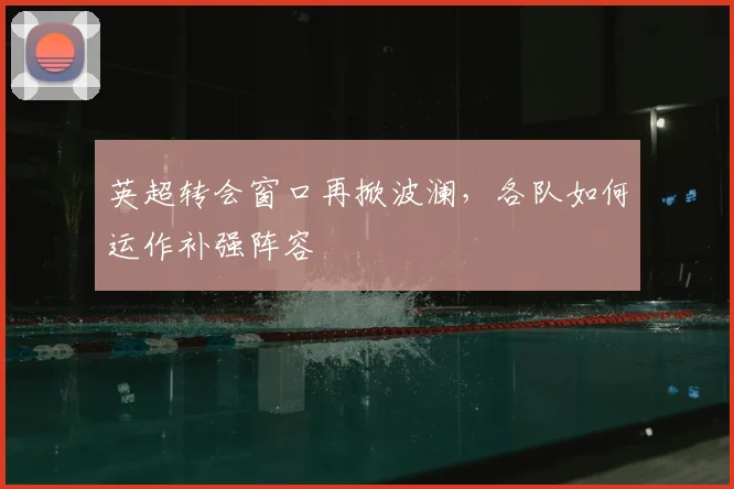 英超转会窗口再掀波澜,各队如何运作补强阵容